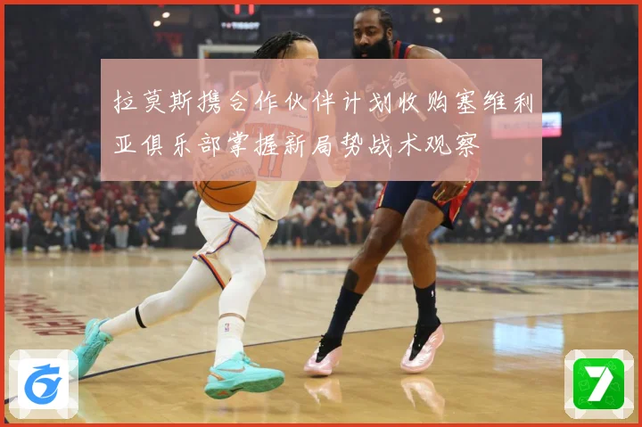 拉莫斯携合作伙伴计划收购塞维利亚俱乐部掌握新局势战术观察