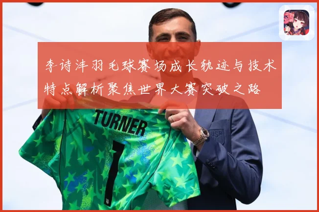 李诗沣羽毛球赛场成长轨迹与技术特点解析聚焦世界大赛突破之路