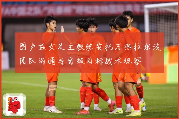 图卢兹女足主教练安托万热拉尔谈团队沟通与晋级目标战术观察