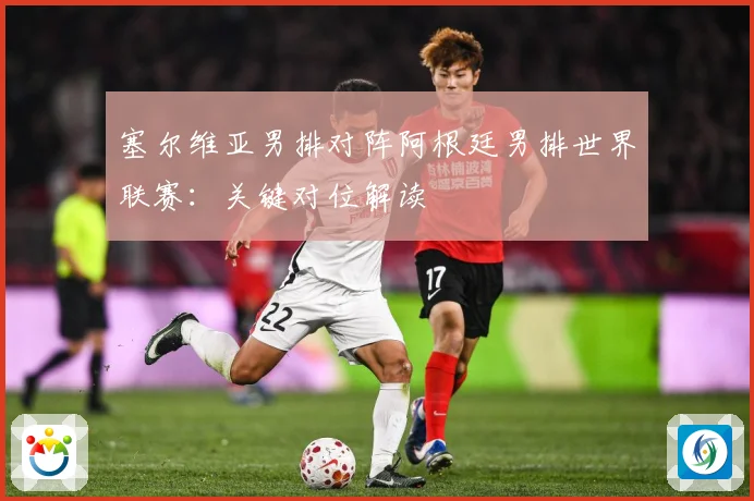 塞尔维亚男排对阵阿根廷男排世界联赛：关键对位解读