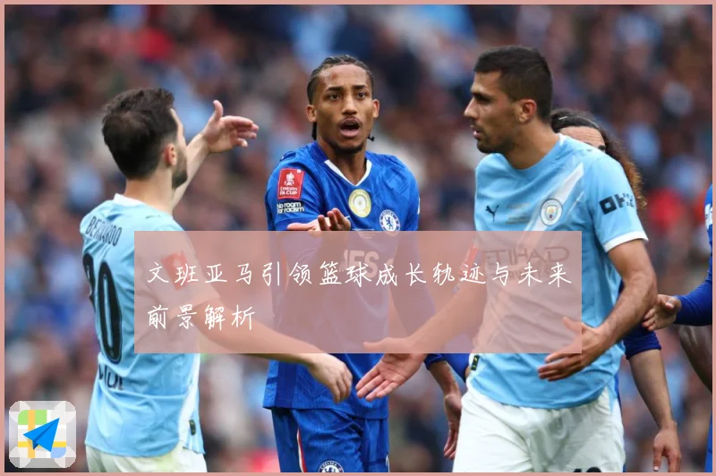 文班亚马引领篮球成长轨迹与未来前景解析