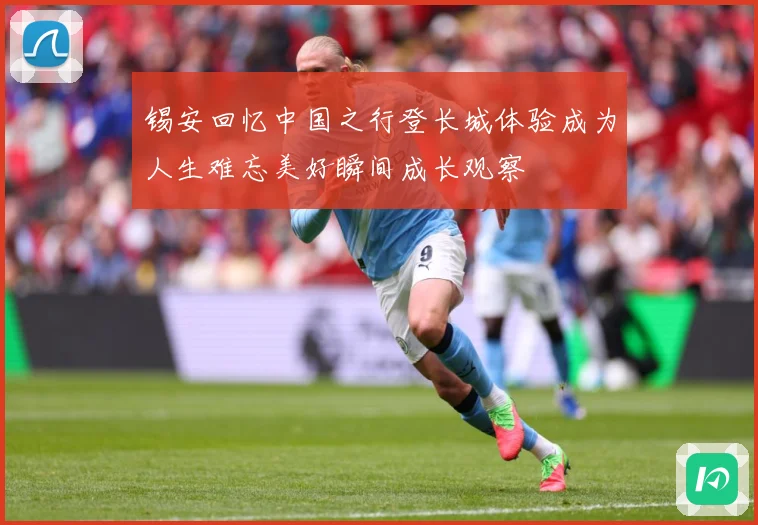 锡安回忆中国之行登长城体验成为人生难忘美好瞬间成长观察