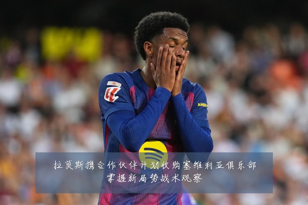 拉莫斯携合作伙伴计划收购塞维利亚俱乐部掌握新局势战术观察
